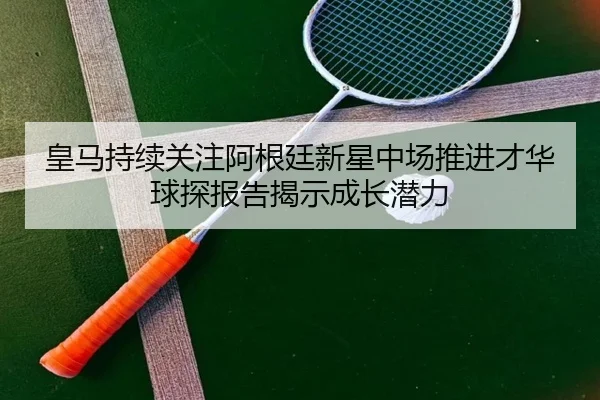 皇马持续关注阿根廷新星中场推进才华球探报告揭示成长潜力